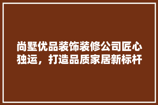 尚墅优品装饰装修公司匠心独运，打造品质家居新标杆