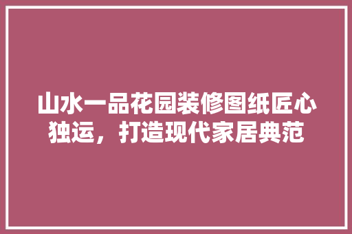 山水一品花园装修图纸匠心独运，打造现代家居典范
