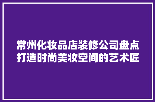 常州化妆品店装修公司盘点打造时尚美妆空间的艺术匠心