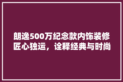 朗逸500万纪念款内饰装修匠心独运，诠释经典与时尚的完美融合