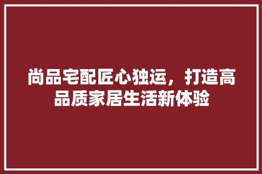 尚品宅配匠心独运，打造高品质家居生活新体验  第1张