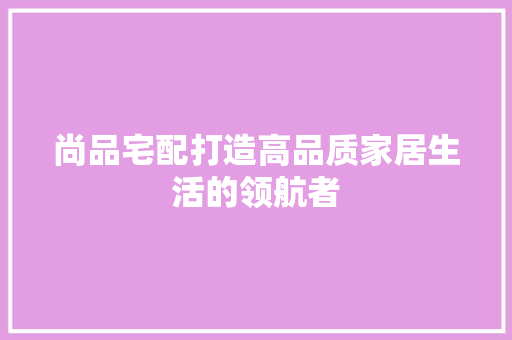尚品宅配打造高品质家居生活的领航者  第1张