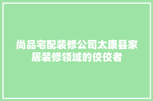 尚品宅配装修公司太康县家居装修领域的佼佼者