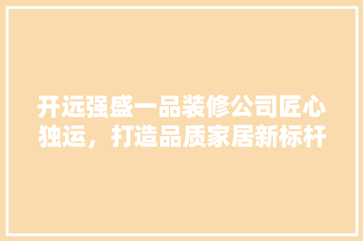 开远强盛一品装修公司匠心独运，打造品质家居新标杆