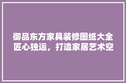 御品东方家具装修图纸大全匠心独运，打造家居艺术空间