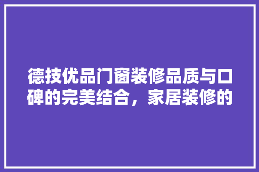 德技优品门窗装修品质与口碑的完美结合，家居装修的明智选择