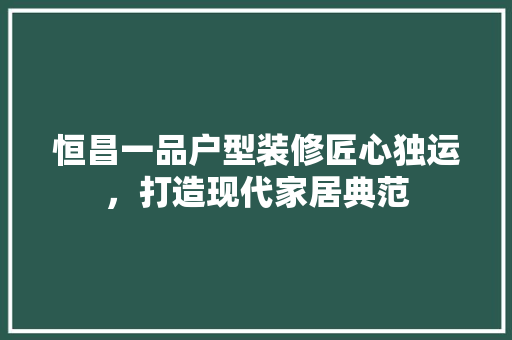 恒昌一品户型装修匠心独运，打造现代家居典范
