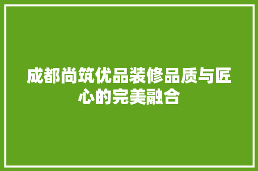 成都尚筑优品装修品质与匠心的完美融合