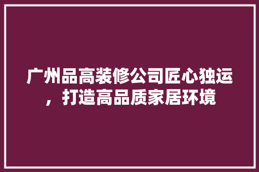 广州品高装修公司匠心独运，打造高品质家居环境