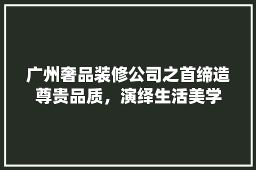 广州奢品装修公司之首缔造尊贵品质，演绎生活美学