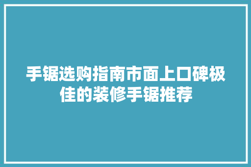 手锯选购指南市面上口碑极佳的装修手锯推荐