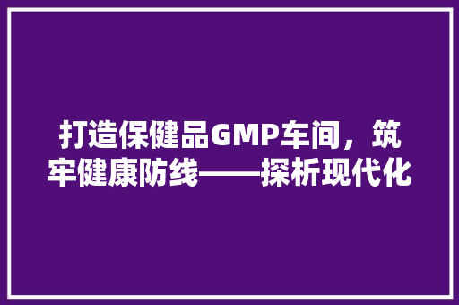 打造保健品GMP车间，筑牢健康防线——探析现代化车间装修效果图背后的匠心独运