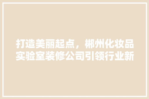 打造美丽起点，郴州化妆品实验室装修公司引领行业新风尚