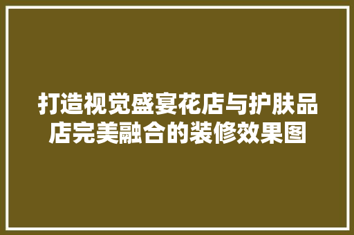 打造视觉盛宴花店与护肤品店完美融合的装修效果图