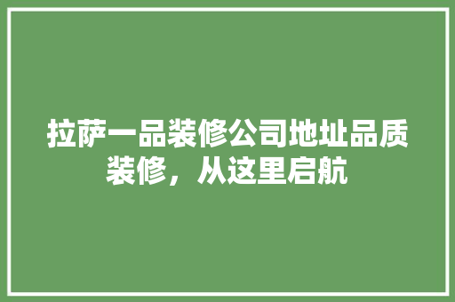拉萨一品装修公司地址品质装修，从这里启航