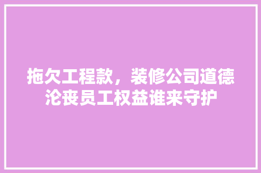 拖欠工程款，装修公司道德沦丧员工权益谁来守护