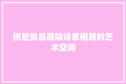 拱墅尚品庭院诗意栖居的艺术空间