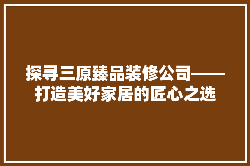 探寻三原臻品装修公司——打造美好家居的匠心之选
