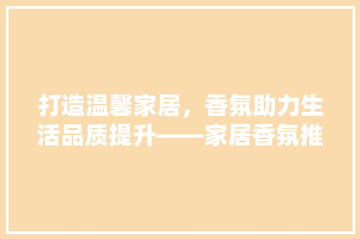 打造温馨家居，香氛助力生活品质提升——家居香氛推荐指南