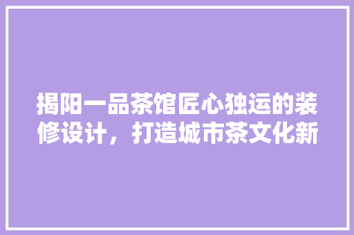 揭阳一品茶馆匠心独运的装修设计，打造城市茶文化新地标