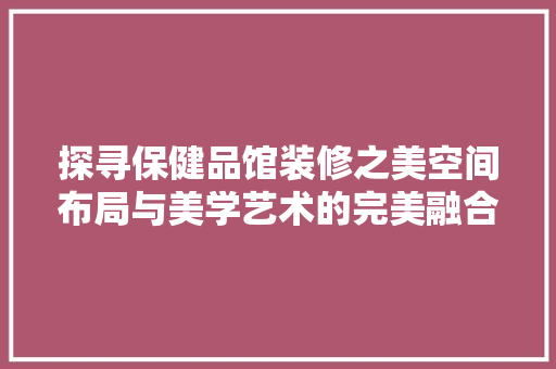 探寻保健品馆装修之美空间布局与美学艺术的完美融合