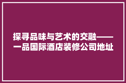探寻品味与艺术的交融——一品国际酒店装修公司地址