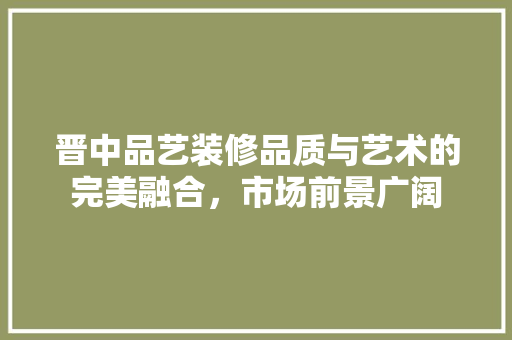 晋中品艺装修品质与艺术的完美融合，市场前景广阔  第1张