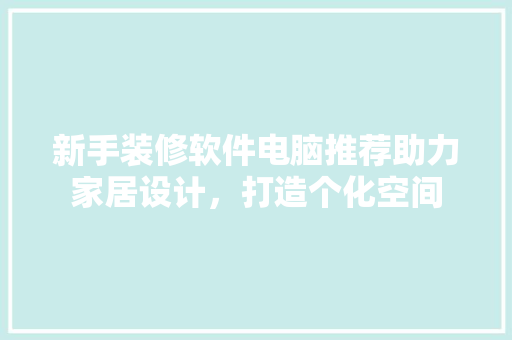 新手装修软件电脑推荐助力家居设计，打造个化空间