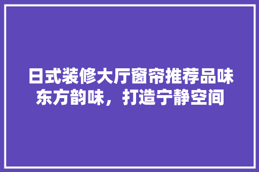 日式装修大厅窗帘推荐品味东方韵味，打造宁静空间