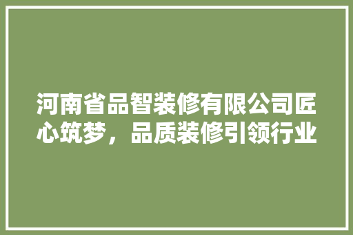 河南省品智装修有限公司匠心筑梦，品质装修引领行业新风尚