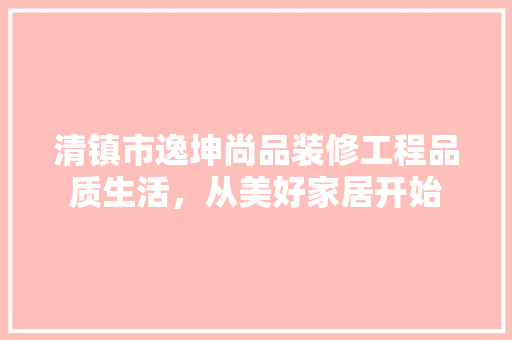 清镇市逸坤尚品装修工程品质生活，从美好家居开始
