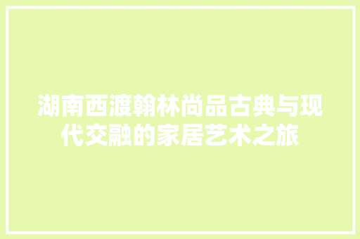 湖南西渡翰林尚品古典与现代交融的家居艺术之旅