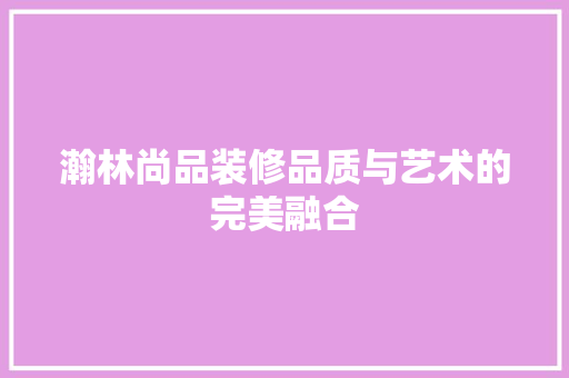 瀚林尚品装修品质与艺术的完美融合