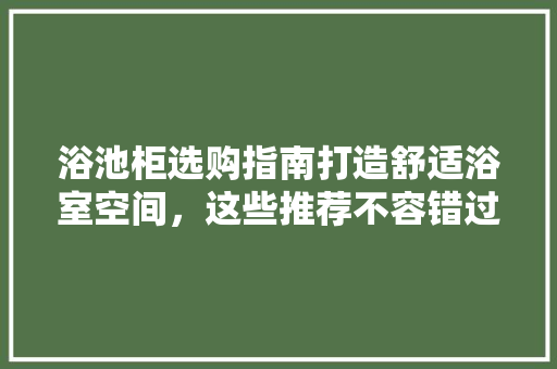 浴池柜选购指南打造舒适浴室空间，这些推荐不容错过！
