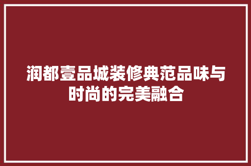 润都壹品城装修典范品味与时尚的完美融合