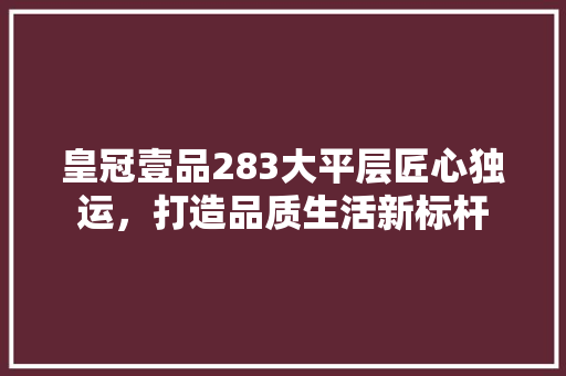 皇冠壹品283大平层匠心独运，打造品质生活新标杆
