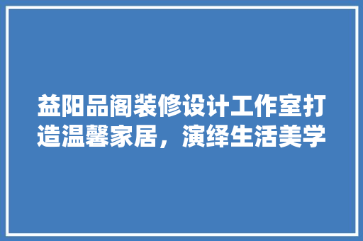 益阳品阁装修设计工作室打造温馨家居，演绎生活美学