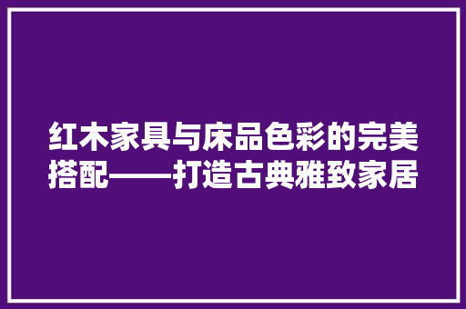 红木家具与床品色彩的完美搭配——打造古典雅致家居空间