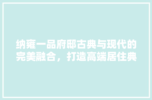 纳雍一品府邸古典与现代的完美融合，打造高端居住典范