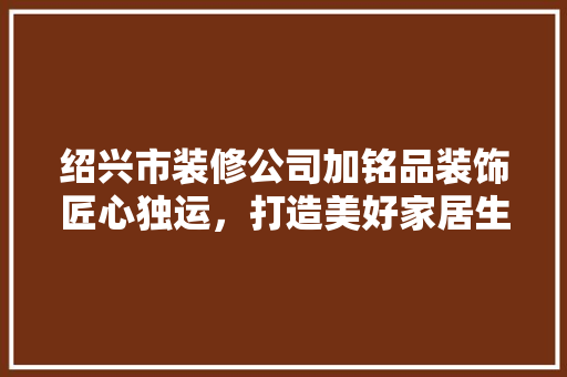 绍兴市装修公司加铭品装饰匠心独运，打造美好家居生活