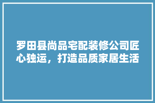罗田县尚品宅配装修公司匠心独运，打造品质家居生活