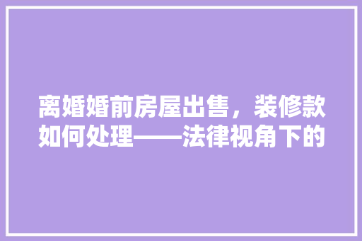 离婚婚前房屋出售，装修款如何处理——法律视角下的理分析