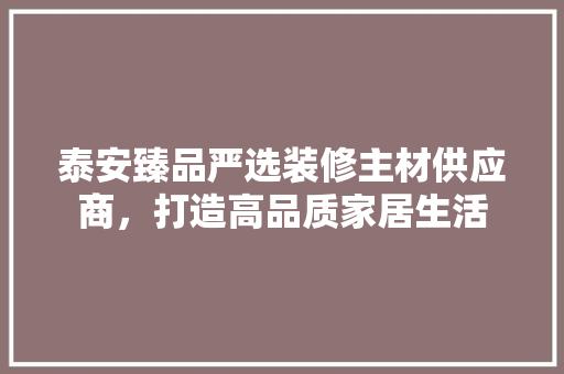 泰安臻品严选装修主材供应商，打造高品质家居生活