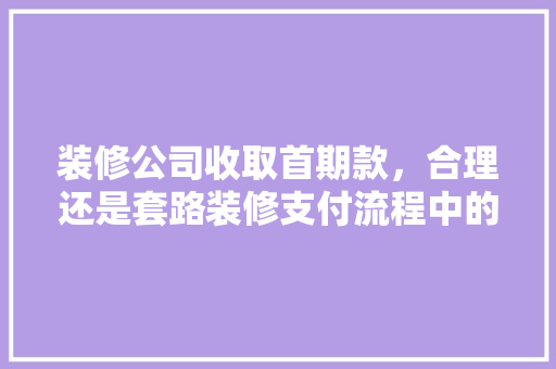 装修公司收取首期款，合理还是套路装修支付流程中的那些事
