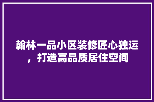 翰林一品小区装修匠心独运，打造高品质居住空间