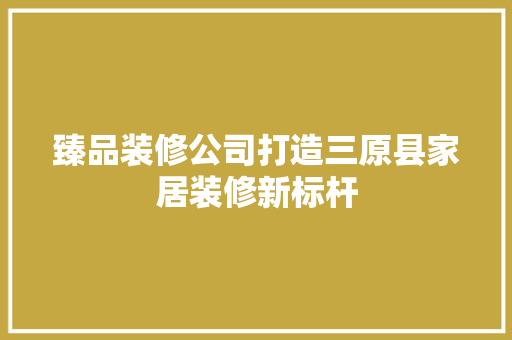 臻品装修公司打造三原县家居装修新标杆