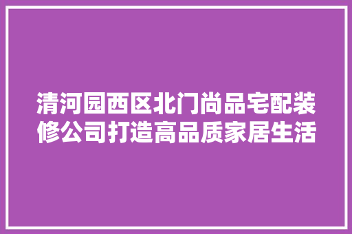清河园西区北门尚品宅配装修公司打造高品质家居生活的专业选择
