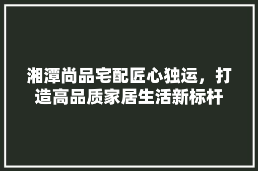 湘潭尚品宅配匠心独运，打造高品质家居生活新标杆