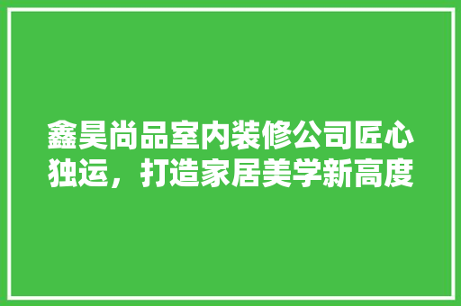 鑫昊尚品室内装修公司匠心独运，打造家居美学新高度