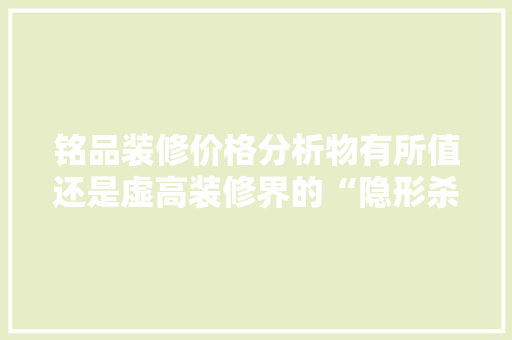铭品装修价格分析物有所值还是虚高装修界的“隐形杀手”